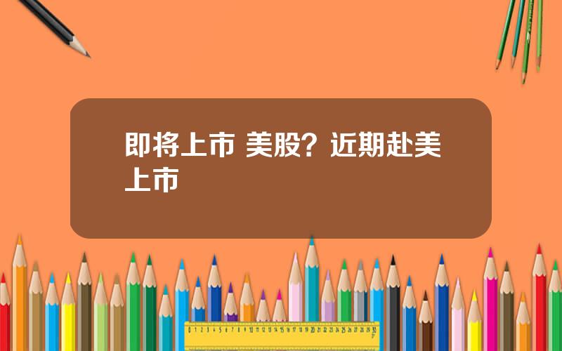 即将上市 美股？近期赴美上市